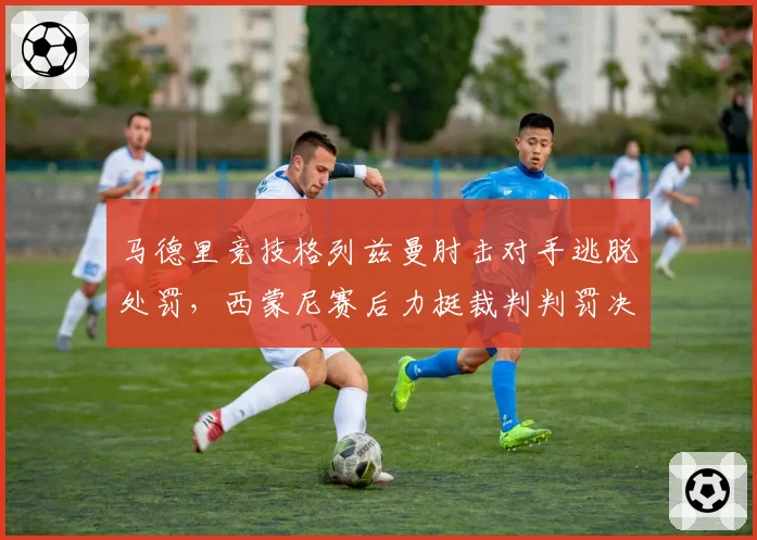 马德里竞技格列兹曼肘击对手逃脱处罚，西蒙尼赛后力挺裁判判罚决定