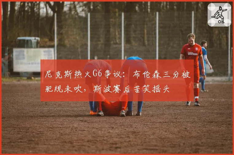 尼克斯热火G6争议：布伦森三分被犯规未吹，斯波赛后苦笑摇头