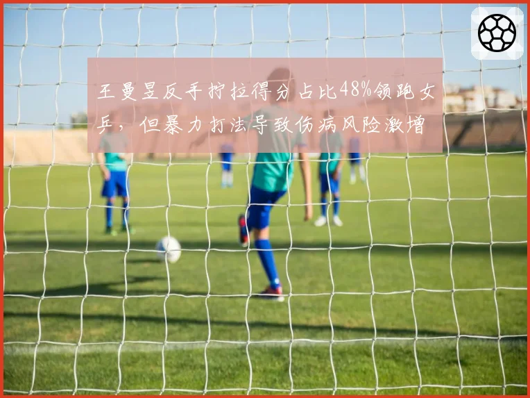 王曼昱反手拧拉得分占比48%领跑女乒，但暴力打法导致伤病风险激增