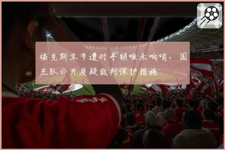 福克斯末节遭对手锁喉未响哨,国王队公开质疑裁判保护措施