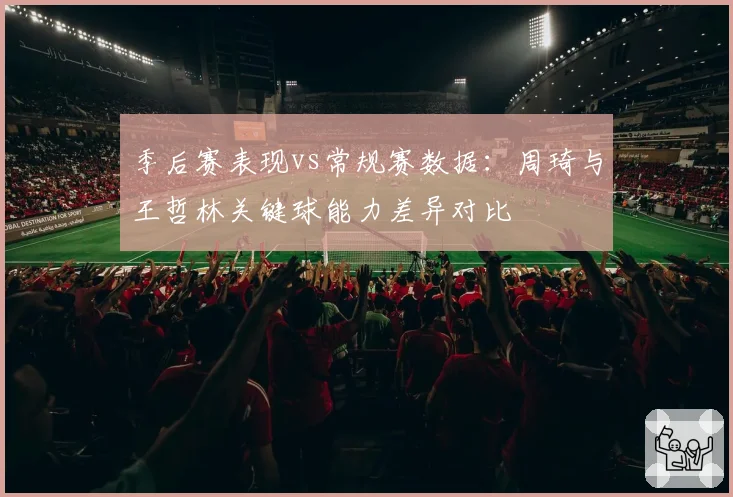 季后赛表现vs常规赛数据：周琦与王哲林关键球能力差异对比