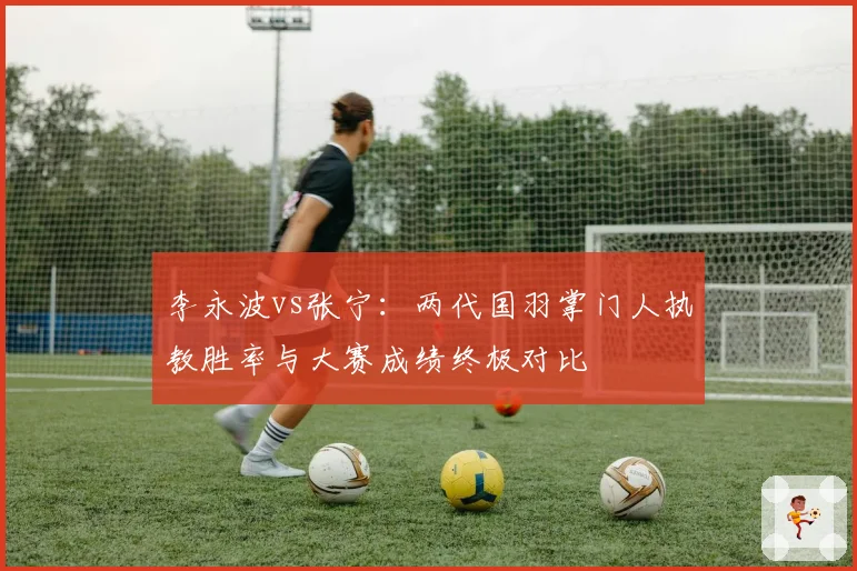 李永波vs张宁:两代国羽掌门人执教胜率与大赛成绩终极对比