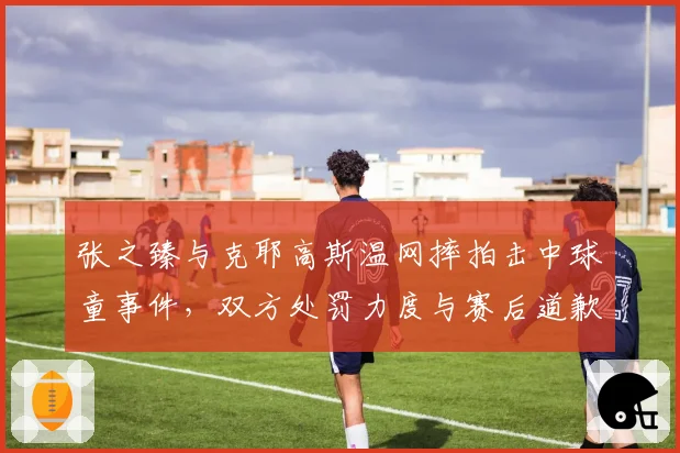 张之臻与克耶高斯温网摔拍击中球童事件,双方处罚力度与赛后道歉态度差异