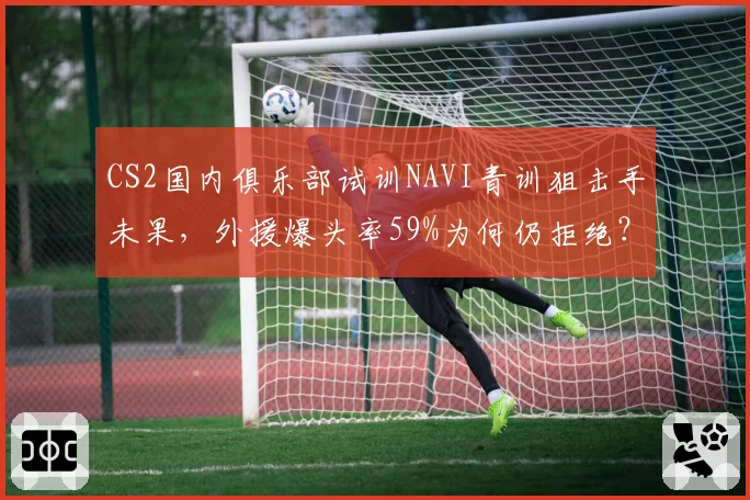 CS2国内俱乐部试训NAVI青训狙击手未果,外援爆头率59%为何仍拒绝?