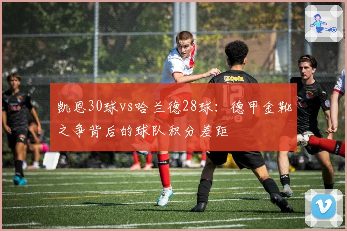 凯恩30球vs哈兰德28球：德甲金靴之争背后的球队积分差距