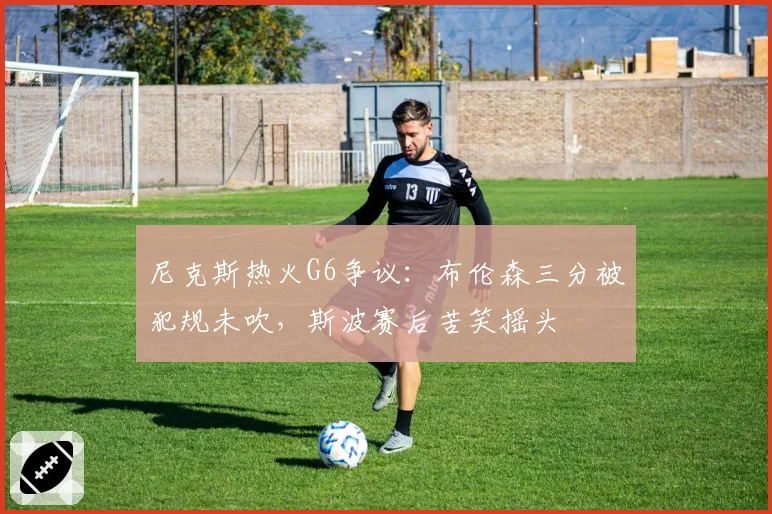 尼克斯热火G6争议：布伦森三分被犯规未吹，斯波赛后苦笑摇头