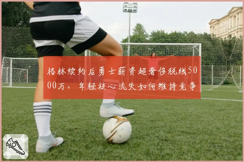 格林续约后勇士薪资超奢侈税线5000万，年轻核心流失如何维持竞争力？