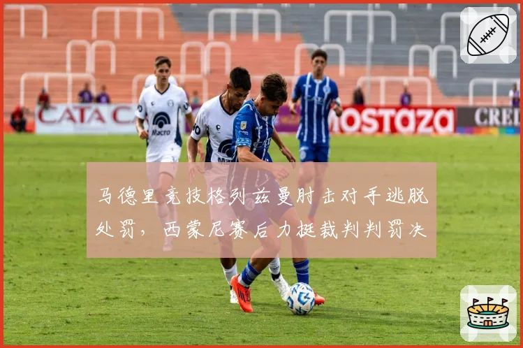 马德里竞技格列兹曼肘击对手逃脱处罚，西蒙尼赛后力挺裁判判罚决定