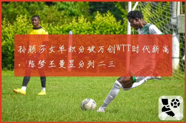 孙颖莎女单积分破万创WTT时代新高，陈梦王曼昱分列二三