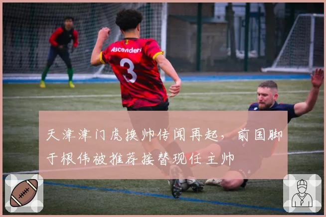天津津门虎换帅传闻再起，前国脚于根伟被推荐接替现任主帅