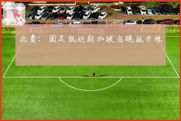 北青：国足抵达新加坡当晚就开练