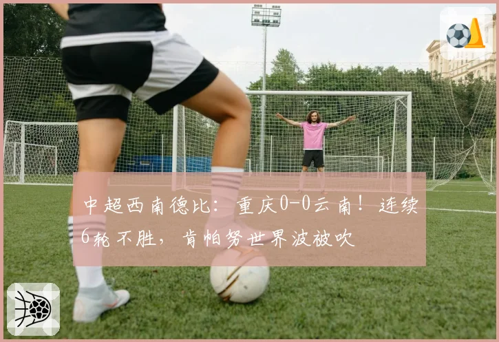 中超西南德比：重庆0-0云南！连续6轮不胜，肯帕努世界波被吹
