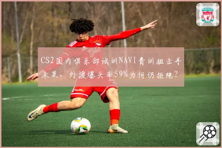 CS2国内俱乐部试训NAVI青训狙击手未果,外援爆头率59%为何仍拒绝?