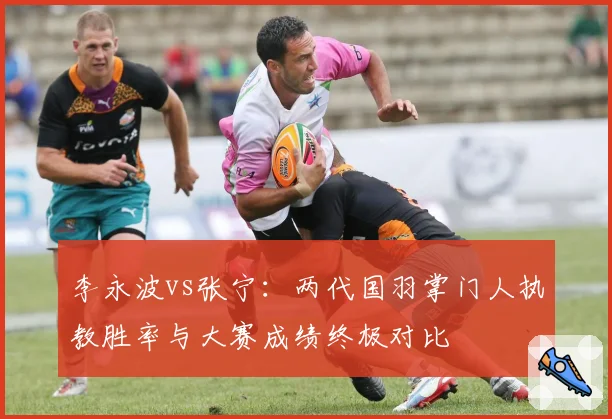 李永波vs张宁:两代国羽掌门人执教胜率与大赛成绩终极对比
