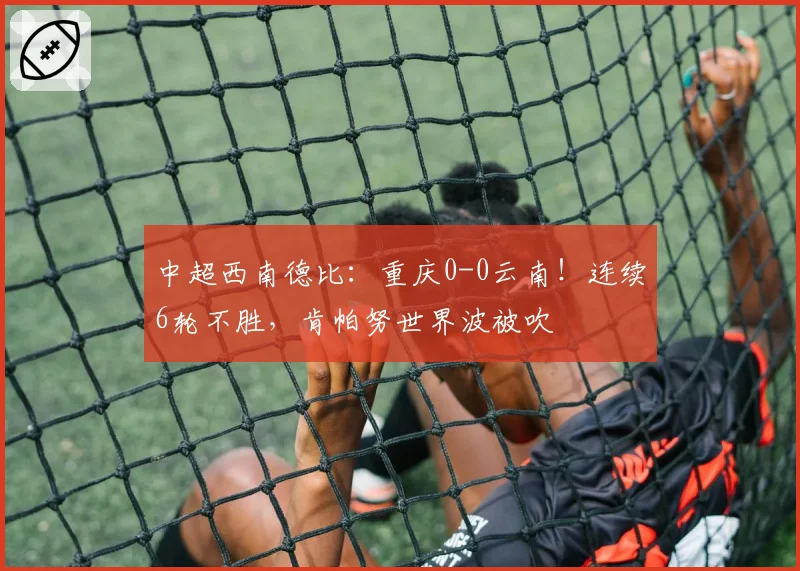 中超西南德比：重庆0-0云南！连续6轮不胜，肯帕努世界波被吹