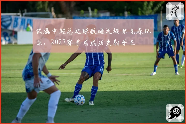 武磊中超总进球数逼近埃尔克森纪录，2027赛季或成历史射手王