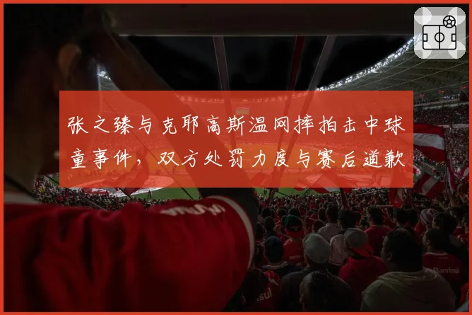 张之臻与克耶高斯温网摔拍击中球童事件,双方处罚力度与赛后道歉态度差异