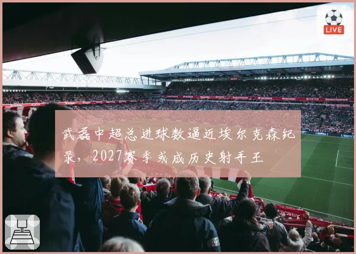 武磊中超总进球数逼近埃尔克森纪录，2027赛季或成历史射手王
