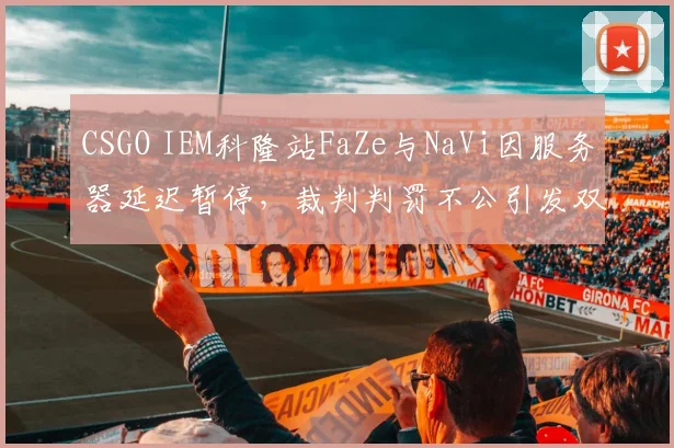 CSGO IEM科隆站FaZe与NaVi因服务器延迟暂停,裁判判罚不公引发双方互喷