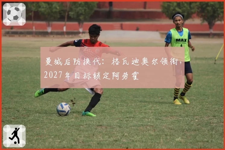 曼城后防换代：格瓦迪奥尔领衔，2027年目标锁定阿劳霍