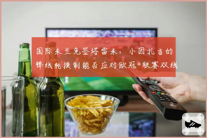 国际米兰免签塔雷米，小因扎吉的锋线轮换制能否应对欧冠+联赛双线作战？