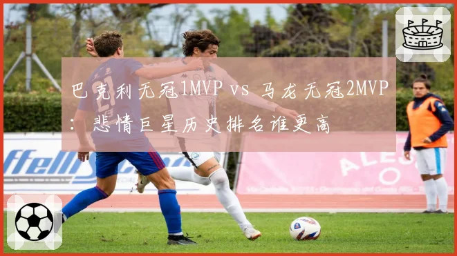 巴克利无冠1MVP vs 马龙无冠2MVP:悲情巨星历史排名谁更高