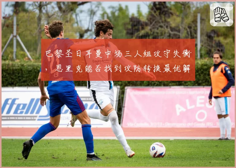 巴黎圣日耳曼中场三人组攻守失衡，恩里克能否找到攻防转换最优解？