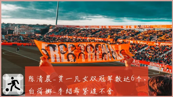陈清晨_贾一凡女双冠军数达6个，白荷娜_李绍希紧追不舍