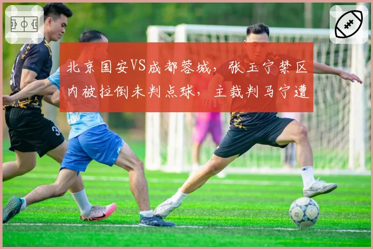 北京国安VS成都蓉城,张玉宁禁区内被拉倒未判点球,主裁判马宁遭全场嘘声