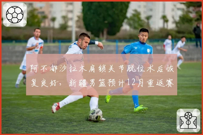 阿不都沙拉木肩锁关节脱位术后恢复良好，新疆男篮预计12月重返赛场
