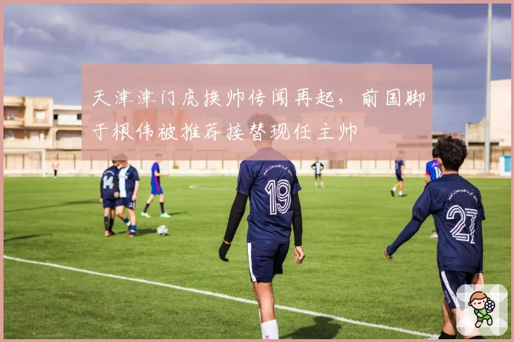 天津津门虎换帅传闻再起，前国脚于根伟被推荐接替现任主帅