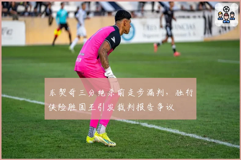 东契奇三分绝杀前走步漏判，独行侠险胜国王引发裁判报告争议