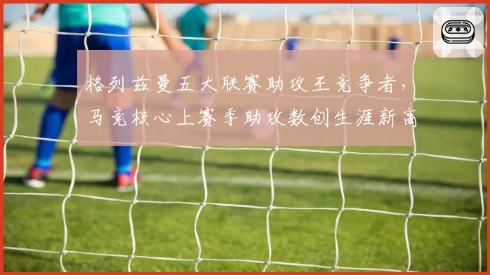 格列兹曼五大联赛助攻王竞争者，马竞核心上赛季助攻数创生涯新高