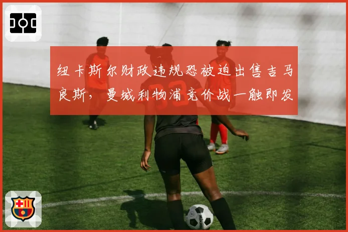 纽卡斯尔财政违规恐被迫出售吉马良斯，曼城利物浦竞价战一触即发