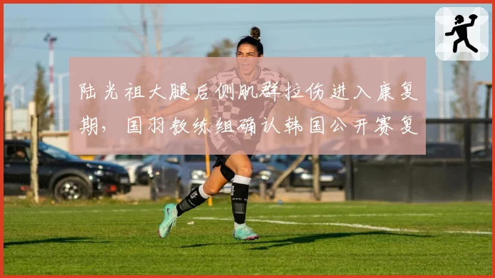 陆光祖大腿后侧肌群拉伤进入康复期，国羽教练组确认韩国公开赛复出无虞