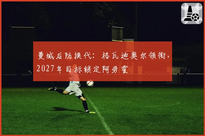 曼城后防换代：格瓦迪奥尔领衔，2027年目标锁定阿劳霍